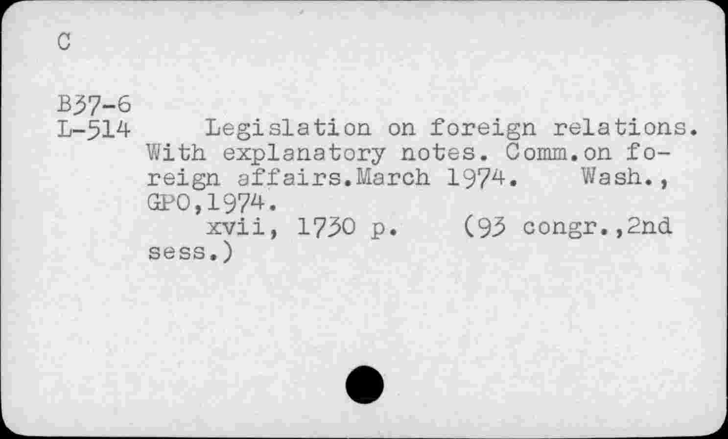 ﻿c
B37-6
L-514 Legislation on foreign relations.
With explanatory notes. Comm.on foreign affairs.March 1974. Wash., GPO,1974.
xvii, 1730 p. (93 congr.,2nd sess.)